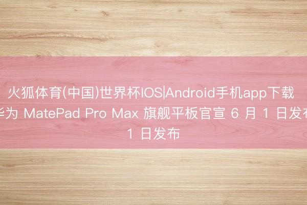 火狐体育(中国)世界杯IOS|Android手机app下载 华为 MatePad Pro Max 旗舰平板官宣 6 月 1 日发布