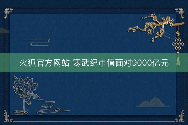 火狐官方网站 寒武纪市值面对9000亿元