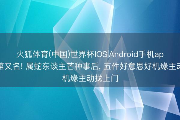 火狐体育(中国)世界杯IOS|Android手机app下载 第又名! 属蛇东谈主芒种事后， 五件好意思好机缘主动找上门