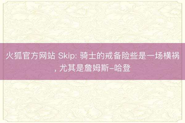 火狐官方网站 Skip: 骑士的戒备险些是一场横祸， 尤其是詹姆斯-哈登