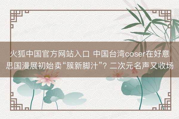 火狐中国官方网站入口 中国台湾coser在好意思国漫展初始卖“簇新脚汁”? 二次元名声又收场