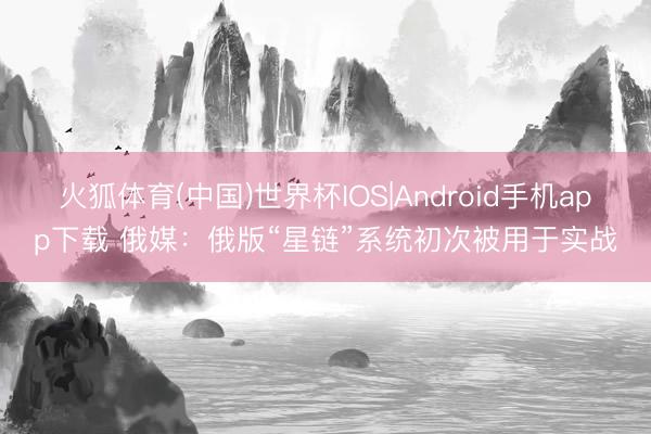 火狐体育(中国)世界杯IOS|Android手机app下载 俄媒：俄版“星链”系统初次被用于实战