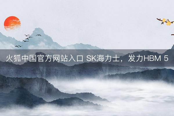 火狐中国官方网站入口 SK海力士，发力HBM 5