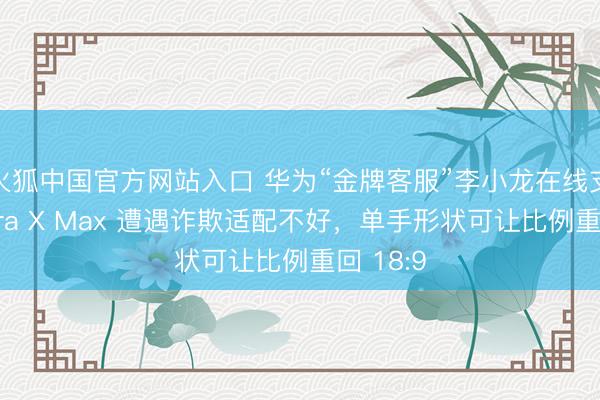 火狐中国官方网站入口 华为“金牌客服”李小龙在线支招:Pura X Max 遭遇诈欺适配不好,单手形状可让比例重回 18:9