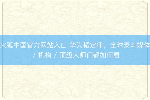 火狐中国官方网站入口 华为韬定律，全球泰斗媒体 / 机构 / 顶级大师们都如何看