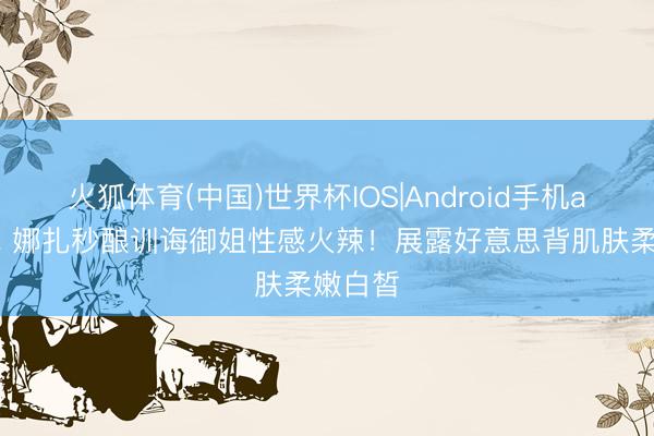 火狐体育(中国)世界杯IOS|Android手机app下载 娜扎秒酿训诲御姐性感火辣！展露好意思背肌肤柔嫩白皙