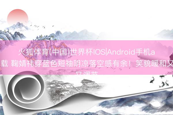 火狐体育(中国)世界杯IOS|Android手机app下载 鞠婧祎穿蓝色短袖阴凉落空感有余！笑貌暖和又调节