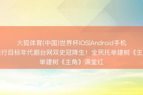 火狐体育(中国)世界杯IOS|Android手机app下载 推行目标年代剧台网双史冠降生!全民托举建树《主角》满堂红