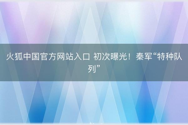 火狐中国官方网站入口 初次曝光！秦军“特种队列”