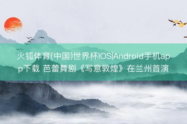 火狐体育(中国)世界杯IOS|Android手机app下载 芭蕾舞剧《写意敦煌》在兰州首演