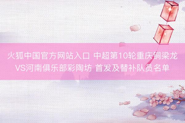 火狐中国官方网站入口 中超第10轮重庆铜梁龙VS河南俱乐部彩陶坊 首发及替补队员名单
