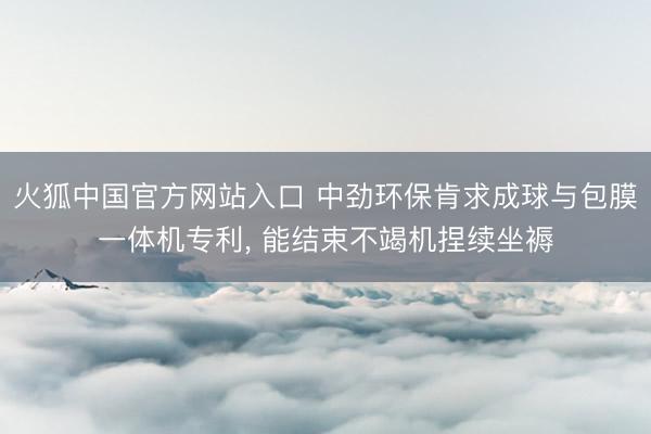 火狐中国官方网站入口 中劲环保肯求成球与包膜一体机专利， 能结束不竭机捏续坐褥