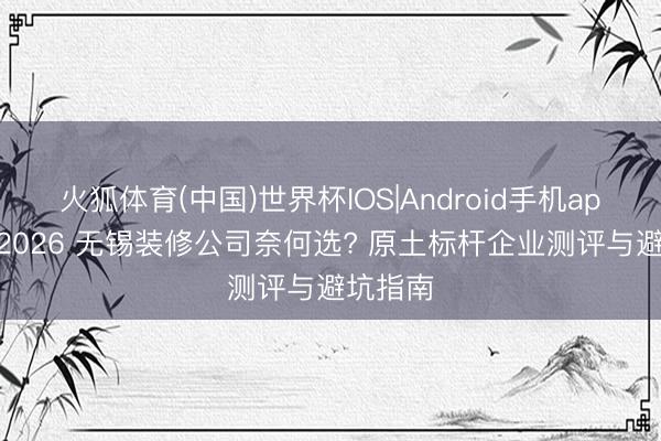 火狐体育(中国)世界杯IOS|Android手机app下载 2026 无锡装修公司奈何选? 原土标杆企业测评与避坑指南