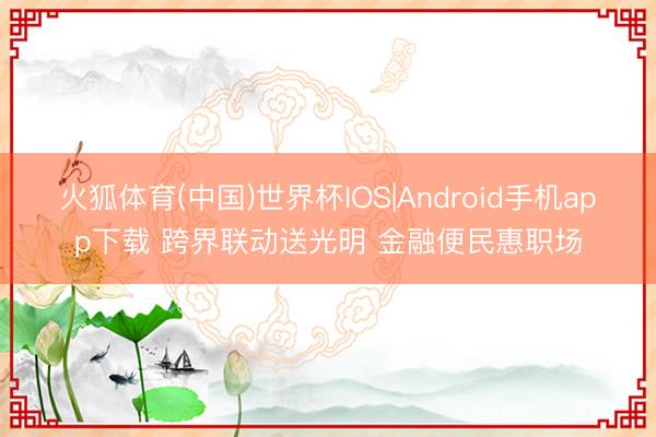 火狐体育(中国)世界杯IOS|Android手机app下载 跨界联动送光明 金融便民惠职场