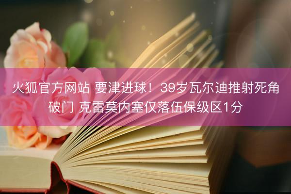 火狐官方网站 要津进球！39岁瓦尔迪推射死角破门 克雷莫内塞仅落伍保级区1分