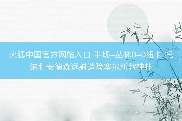 火狐中国官方网站入口 半场-丛林0-0纽卡 托纳利安德森远射造险塞尔斯献神扑