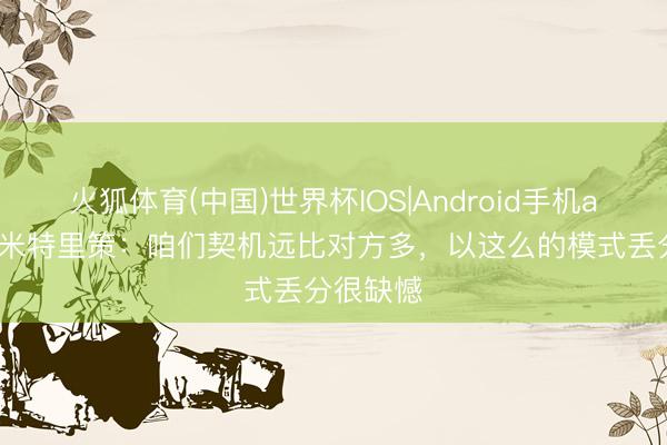 火狐体育(中国)世界杯IOS|Android手机app下载 米特里策：咱们契机远比对方多，以这么的模式丢分很缺憾