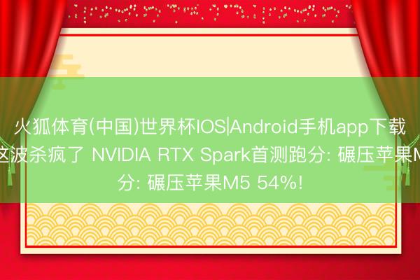 火狐体育(中国)世界杯IOS|Android手机app下载 黄仁勋这波杀疯了 NVIDIA RTX Spark首测跑分: 碾压苹果M5 54%!
