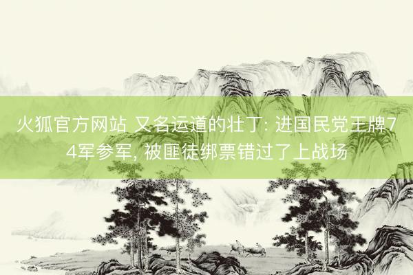 火狐官方网站 又名运道的壮丁: 进国民党王牌74军参军, 被匪徒绑票错过了上战场