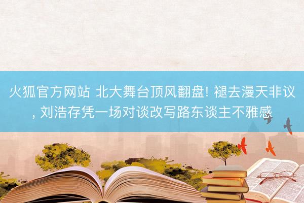 火狐官方网站 北大舞台顶风翻盘! 褪去漫天非议， 刘浩存凭一场对谈改写路东谈主不雅感