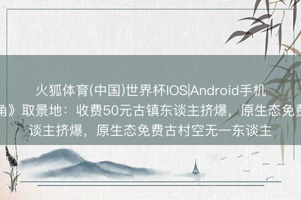 火狐体育(中国)世界杯IOS|Android手机app下载 同是《主角》取景地：收费50元古镇东谈主挤爆，原生态免费古村空无一东谈主