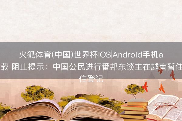 火狐体育(中国)世界杯IOS|Android手机app下载 阻止提示：中国公民进行番邦东谈主在越南暂住登记