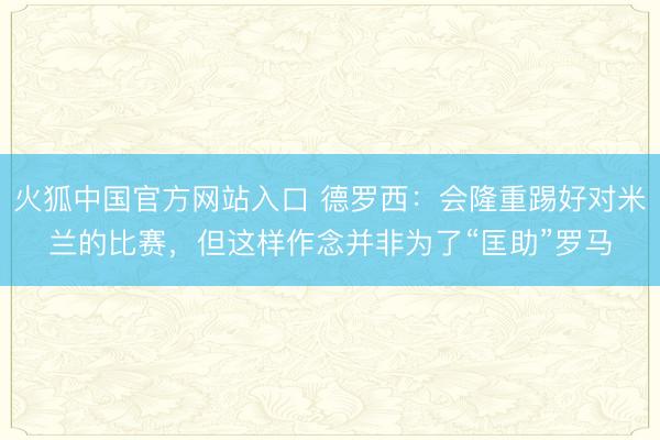 火狐中国官方网站入口 德罗西：会隆重踢好对米兰的比赛，但这样作念并非为了“匡助”罗马