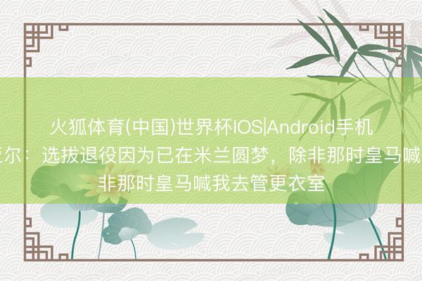 火狐体育(中国)世界杯IOS|Android手机app下载 克亚尔:选拔退役因为已在米兰圆梦,除非那时皇马喊我去管更衣室