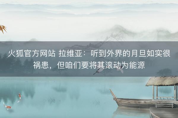 火狐官方网站 拉维亚：听到外界的月旦如实很祸患，但咱们要将其滚动为能源