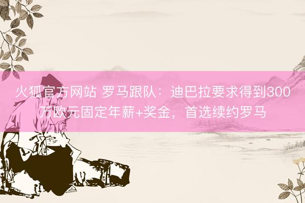 火狐官方网站 罗马跟队:迪巴拉要求得到300万欧元固定年薪+奖金,首选续约罗马