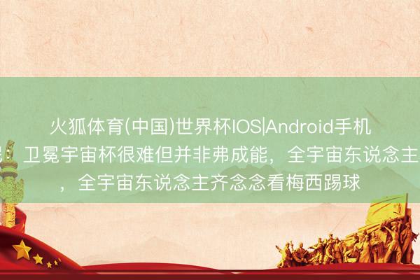 火狐体育(中国)世界杯IOS|Android手机app下载 斯卡洛尼:卫冕宇宙杯很难但并非弗成能,全宇宙东说念主齐念念看梅西踢球