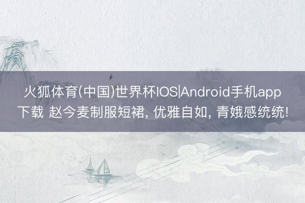火狐体育(中国)世界杯IOS|Android手机app下载 赵今麦制服短裙， 优雅自如， 青娥感统统!