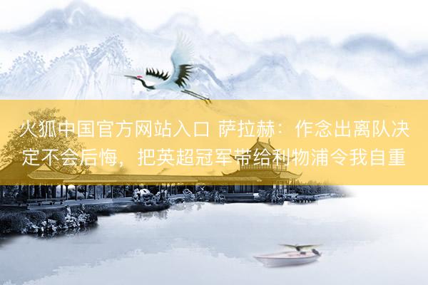 火狐中国官方网站入口 萨拉赫：作念出离队决定不会后悔，把英超冠军带给利物浦令我自重