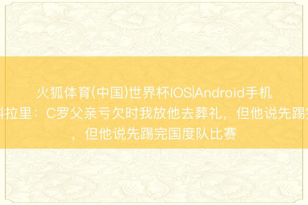 火狐体育(中国)世界杯IOS|Android手机app下载 斯科拉里：C罗父亲亏欠时我放他去葬礼，但他说先踢完国度队比赛