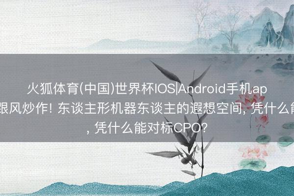 火狐体育(中国)世界杯IOS|Android手机app下载 不是跟风炒作! 东谈主形机器东谈主的遐想空间， 凭什么能对标CPO?