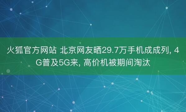 火狐官方网站 北京网友晒29.7万手机成成列, 4G普及5G来, 高价机被期间淘汰