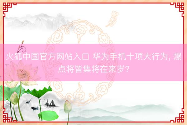 火狐中国官方网站入口 华为手机十项大行为， 爆点将皆集将在来岁?