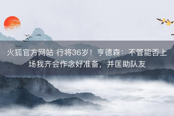 火狐官方网站 行将36岁！亨德森：不管能否上场我齐会作念好准备，并匡助队友