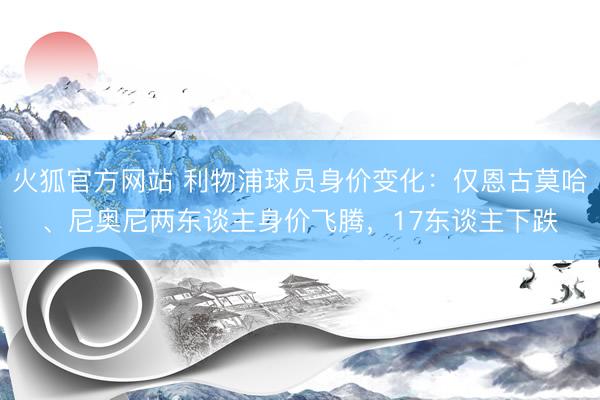火狐官方网站 利物浦球员身价变化：仅恩古莫哈、尼奥尼两东谈主身价飞腾，17东谈主下跌