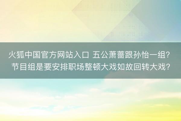 火狐中国官方网站入口 五公萧蔷跟孙怡一组? 节目组是要安排职场整顿大戏如故回转大戏?