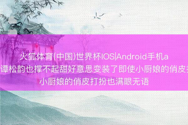 火狐体育(中国)世界杯IOS|Android手机app下载 36岁的谭松韵也撑不起甜好意思变装了即使小厨娘的俏皮打扮也满眼无语