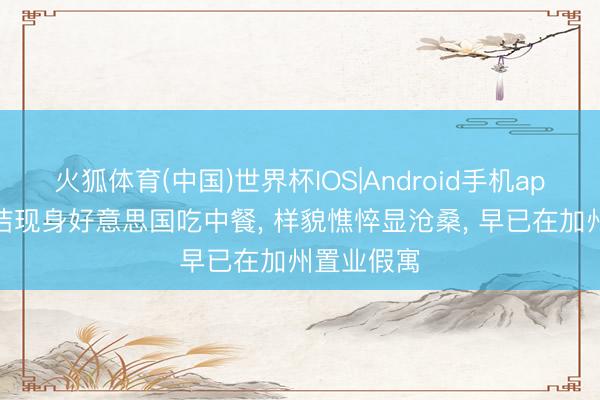 火狐体育(中国)世界杯IOS|Android手机app下载 何洁现身好意思国吃中餐， 样貌憔悴显沧桑， 早已在加州置业假寓