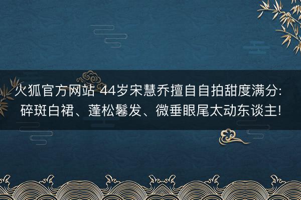 火狐官方网站 44岁宋慧乔擅自自拍甜度满分: 碎斑白裙、蓬松鬈发、微垂眼尾太动东谈主!