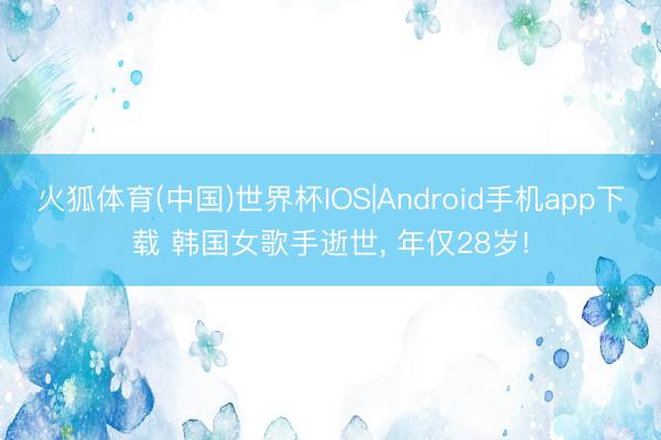 火狐体育(中国)世界杯IOS|Android手机app下载 韩国女歌手逝世， 年仅28岁!
