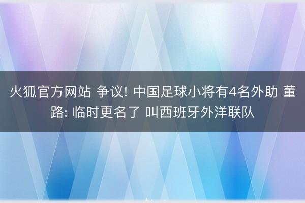 火狐官方网站 争议! 中国足球小将有4名外助 董路: 临时更名了 叫西班牙外洋联队