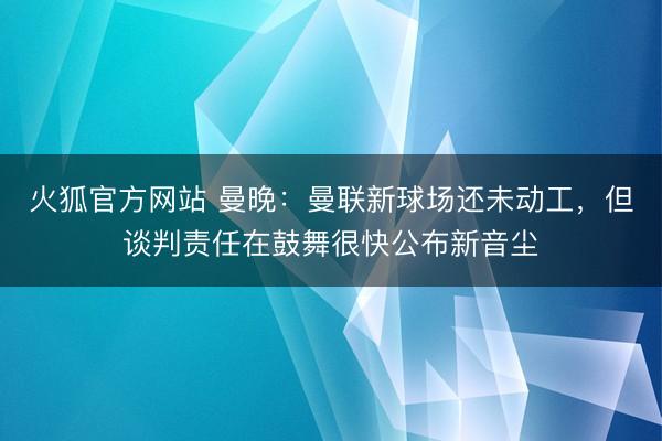 火狐官方网站 曼晚：曼联新球场还未动工，但谈判责任在鼓舞很快公布新音尘