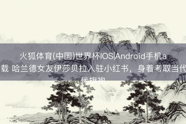 火狐体育(中国)世界杯IOS|Android手机app下载 哈兰德女友伊莎贝拉入驻小红书，身着考取当代旗袍