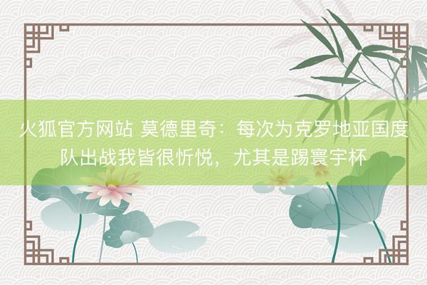 火狐官方网站 莫德里奇：每次为克罗地亚国度队出战我皆很忻悦，尤其是踢寰宇杯