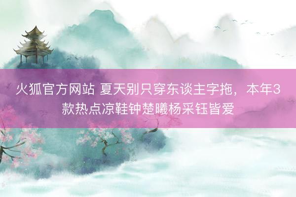 火狐官方网站 夏天别只穿东谈主字拖，本年3款热点凉鞋钟楚曦杨采钰皆爱