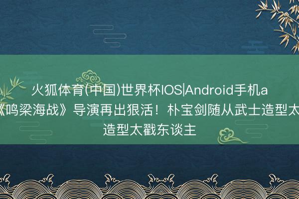 火狐体育(中国)世界杯IOS|Android手机app下载 《鸣梁海战》导演再出狠活！朴宝剑随从武士造型太戳东谈主